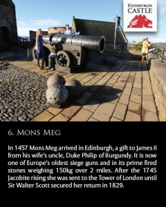 In 1457 Mons Meg arrived in Edinburgh, a gift to James II from his wife’s uncle, Duke Philip of Burgundy. It is now one of Europe’s oldest siege guns and in its prime fired stones weighing 150kg over 2 miles. After the 1745 Jacobite rising she was sent to the Tower of London until Sir Walter Scott secured her return in 1829.
