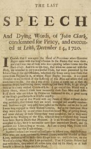 THE LAST SPEECH And Dying Words, of John Clark, condemned for Piracy, and executed at Leith, December 14, 1720. I confess that I was upon the Island of Providence when Governor Rogers came with the King’s Pardon to the Pirates that were there; and that I was one of those who was a pirating before I came into the Buck-Sloop. And it is no less true, that when we came out with the Buck, we intended to carry on a lawful Trade, but were prevented by the Insurrection of the old Offenders, who took the Sloop away from the men that came from England in it, of whom Roger Hughes was one. It is a great Trouble to me to think of the Suffering of this Man and others that are condemned to die. For alas I was at the Taking of them out of their respective Ships, and forcing them, much against their Wills, to go along with us in a very wicked Course of Life. I go out of this World with a heavy Heart, when I think how innocently these Poor Men must suffer. If all those who are taken by Pirates are condemned to die, a great many of the King’s good Subjects will suffer unjustly. I cannot go out of this World at any Peace of Mind without declaring publicly, that I think they are much wronged and unjustly condemned. Sentence might as well have passed upon the Doctor and others whom I were long enraged by the wicked Courses. But as for the poor Men, they were compelled by us and others from their respective Ships, and never did any of the Things they were accused of, but as they were forced at the Working of the Ship, which they could not avoid, and which they did for fear of Death at the Moment. It is no Wonder that they complied, seeing that to refuse it was to them immediate Death, and that to preserve our Lives was as much as—As I am a dying Man, I have told you nothing but the Truth. Further I am bound in Conscience to inform you, that those poor Men who are now condemned, ran great Times within the Hazard of their Lives, endeavouring to make their Escape from us; and I declare, on the Word of a dying Man, that I persuaded Capt. Robert not to kill them, as they would either have died by his Hand, or at least been set ashore on some desolate Island.