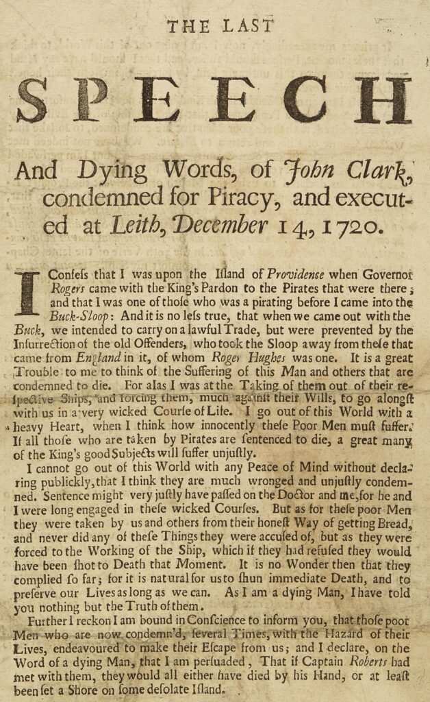 THE LAST SPEECHAnd Dying Words, of John Clark, condemned for Piracy, and executed at Leith, December 14, 1720. I confess that I was upon the Island of Providence when Governor Rogers came with the King’s Pardon to the Pirates that were there; and that I was one of those who was a pirating before I came into the Buck-Sloop. And it is no less true, that when we came out with the Buck, we intended to carry on a lawful Trade, but were prevented by the Insurrection of the old Offenders, who took the Sloop away from the men that came from England in it, of whom Roger Hughes was one. It is a great Trouble to me to think of the Suffering of this Man and others that are condemned to die. For alas I was at the Taking of them out of their respective Ships, and forcing them, much against their Wills, to go along with us in a very wicked Course of Life. I go out of this World with a heavy Heart, when I think how innocently these Poor Men must suffer. If all those who are taken by Pirates are condemned to die, a great many of the King’s good Subjects will suffer unjustly. I cannot go out of this World at any Peace of Mind without declaring publicly, that I think they are much wronged and unjustly condemned. Sentence might as well have passed upon the Doctor and others whom I were long enraged by the wicked Courses. But as for the poor Men, they were compelled by us and others from their respective Ships, and never did any of the Things they were accused of, but as they were forced at the Working of the Ship, which they could not avoid, and which they did for fear of Death at the Moment. It is no Wonder that they complied, seeing that to refuse it was to them immediate Death, and that to preserve our Lives was as much as—As I am a dying Man, I have told you nothing but the Truth. Further I am bound in Conscience to inform you, that those poor Men who are now condemned, ran great Times within the Hazard of their Lives, endeavouring to make their Escape from us; and I declare, on the Word of a dying Man, that I persuaded Capt. Robert not to kill them, as they would either have died by his Hand, or at least been set ashore on some desolate Island.